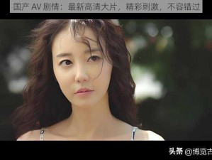 国产 AV 剧情：最新高清大片，精彩刺激，不容错过