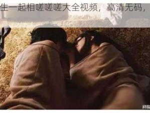 男生女生一起相嗟嗟嗟大全视频，高清无码，内容精彩不断