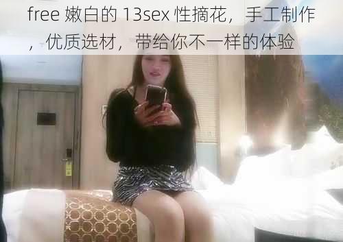 free 嫩白的 13sex 性摘花，手工制作，优质选材，带给你不一样的体验