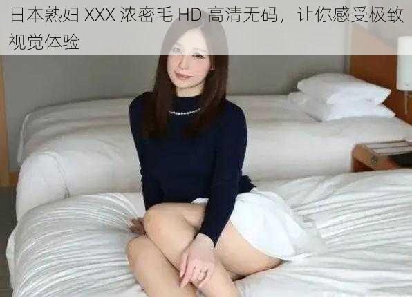 日本熟妇 XXX 浓密毛 HD 高清无码，让你感受极致视觉体验